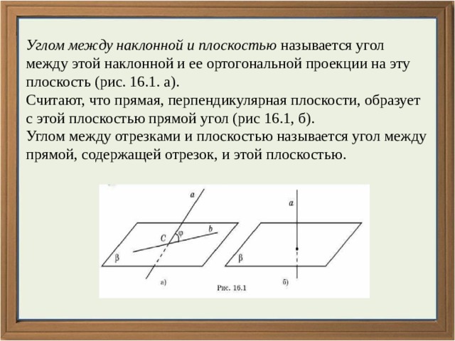 Углом между наклонной и плоскостью называется угол между этой наклонной и ее ортогональной проекции на эту плоскость (рис. 16.1. а). Считают, что прямая, перпендикулярная плоскости, образует с этой плоскостью прямой угол (рис 16.1, б). Углом между отрезками и плоскостью называется угол между прямой, содержащей отрезок, и этой плоскостью. 