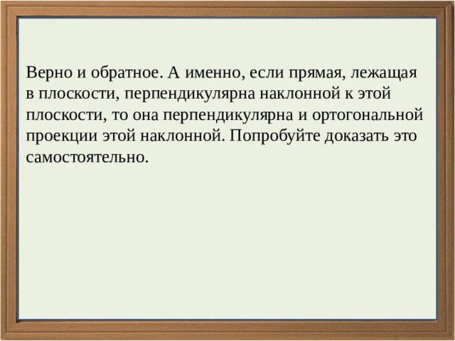 Верно и обратное. А именно, если прямая, лежащая в плоскости, перпендикулярна наклонной к этой плоскости, то она перпендикулярна и ортогональной проекции этой наклонной. Попробуйте доказать это самостоятельно. 