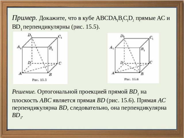 Пример. Докажите, что в кубе ABCDA l B l C l D J прямые АС и BD 1 перпендикулярны (рис. 15.5). Решение. Ортогональной проекцией прямой BD 1 на плоскость ABC является прямая BD (рис. 15.6). Прямая АС перпендикулярна BD, следовательно, она перпендикулярна BD 1 . 