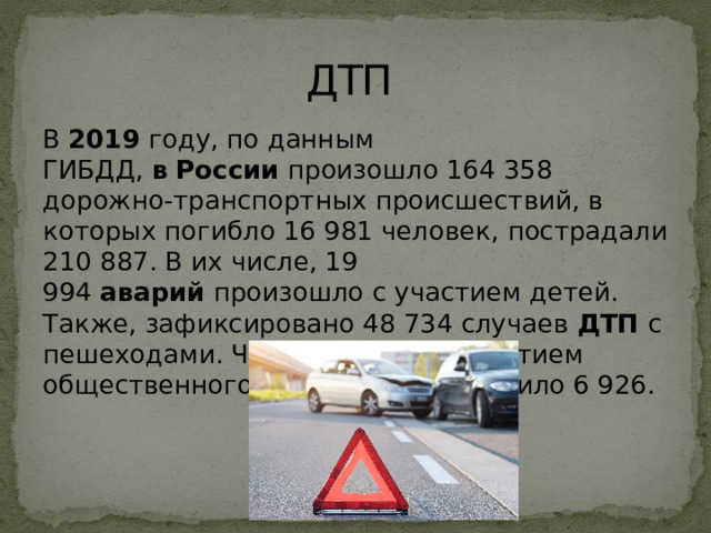 ДТП В  2019  году, по данным ГИБДД,  в   России  произошло 164 358 дорожно-транспортных происшествий, в которых погибло 16 981 человек, пострадали 210 887. В их числе, 19 994  аварий  произошло с участием детей. Также, зафиксировано 48 734 случаев  ДТП  с пешеходами. Число  аварий  с участием общественного транспорта составило 6 926. 
