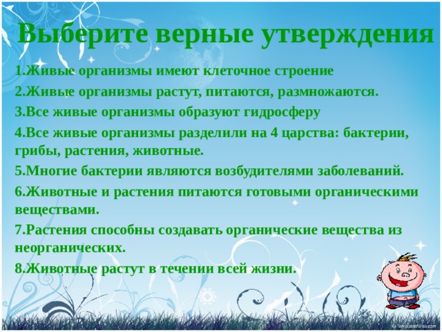 Выберите верные утверждения  1.Живые организмы имеют клеточное строение 2.Живые организмы растут, питаются, размножаются. 3.Все живые организмы образуют гидросферу 4.Все живые организмы разделили на 4 царства: бактерии, грибы, растения, животные. 5.Многие бактерии являются возбудителями заболеваний. 6.Животные и растения питаются готовыми органическими веществами. 7.Растения способны создавать органические вещества из неорганических. 8.Животные растут в течении всей жизни. 