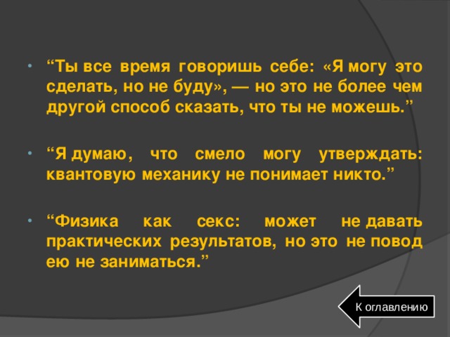 “ Ты все время говоришь себе: «Я могу это сделать, но не буду», — но это не более чем другой способ сказать, что ты не можешь.”  “ Я думаю, что смело могу утверждать: квантовую механику не понимает никто.”  “ Физика как секс: может не давать практических результатов, но это не повод ею не заниматься.” К оглавлению 