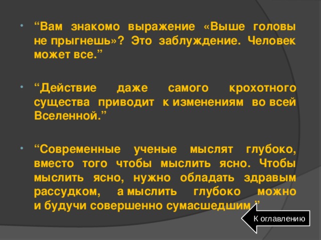 “ Вам знакомо выражение «Выше головы не прыгнешь»? Это заблуждение. Человек может все.”  “ Действие даже самого крохотного существа приводит к изменениям во всей Вселенной.”  “ Современные ученые мыслят глубоко, вместо того чтобы мыслить ясно. Чтобы мыслить ясно, нужно обладать здравым рассудком, а мыслить глубоко можно и будучи совершенно сумасшедшим.” К оглавлению 