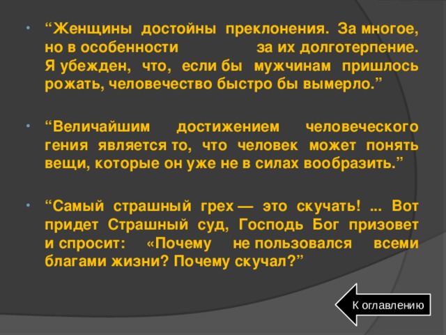 “ Женщины достойны преклонения. За многое, но в особенности за их долготерпение. Я убежден, что, если бы мужчинам пришлось рожать, человечество быстро бы вымерло.”  “ Величайшим достижением человеческого гения является то, что человек может понять вещи, которые он уже не в силах вообразить.”  “ Самый страшный грех — это скучать! ... Вот придет Страшный суд, Господь Бог призовет и спросит: «Почему не пользовался всеми благами жизни? Почему скучал?” К оглавлению 