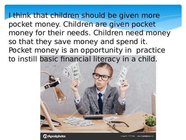 I think that children should be given more pocket money. Children are given pocket money for their needs. Children need money so that they save money and spend it. Pocket money is an opportunity in practice to instill basic financial literacy in a child. 