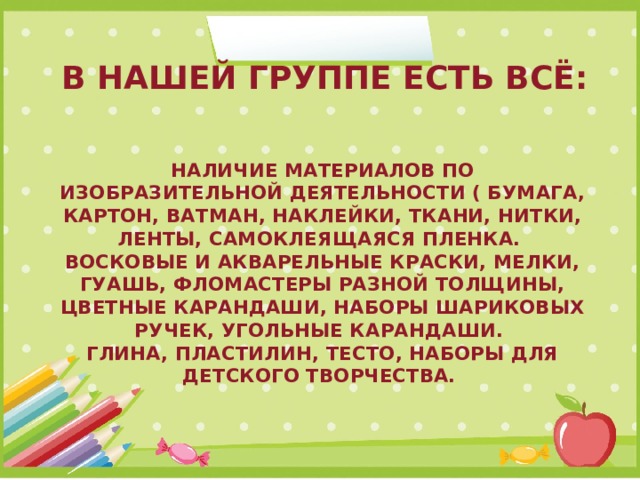 В НАШЕЙ ГРУППЕ ЕСТЬ ВСЁ: Наличие материалов по изобразительной деятельности ( бумага, картон, ватман, наклейки, ткани, нитки, ленты, самоклеящаяся пленка.  Восковые и акварельные краски, мелки, гуашь, фломастеры разной толщины, цветные карандаши, наборы шариковых ручек, угольные карандаши.  Глина, пластилин, тесто, наборы для детского творчества. 