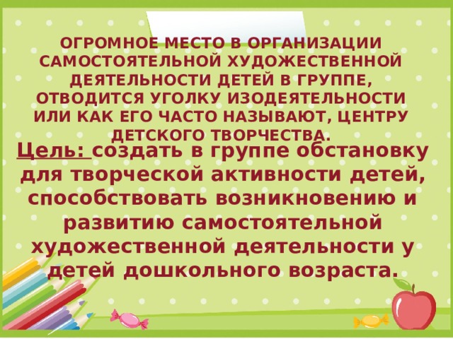 Огромное место в организации самостоятельной художественной деятельности детей в группе, отводится уголку изодеятельности или как его часто называют, центру детского творчества.     Цель: создать в группе обстановку для творческой активности детей, способствовать возникновению и развитию самостоятельной художественной деятельности у детей дошкольного возраста. 