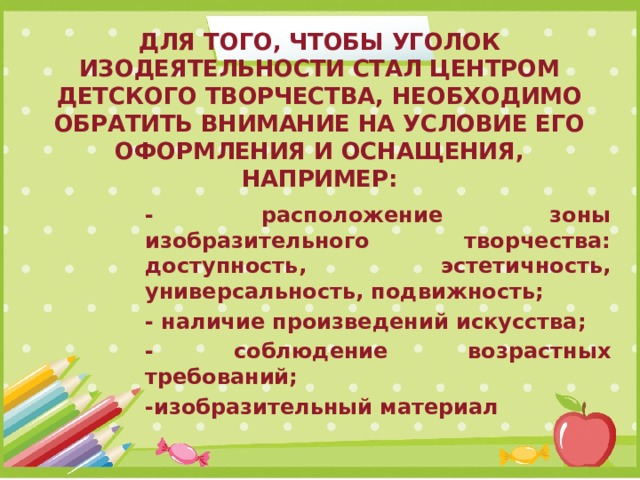 Для того, чтобы уголок изодеятельности стал центром детского творчества, необходимо обратить внимание на условие его оформления и оснащения, например: - расположение зоны изобразительного творчества: доступность, эстетичность, универсальность, подвижность; - наличие произведений искусства; - соблюдение возрастных требований; -изобразительный материал 