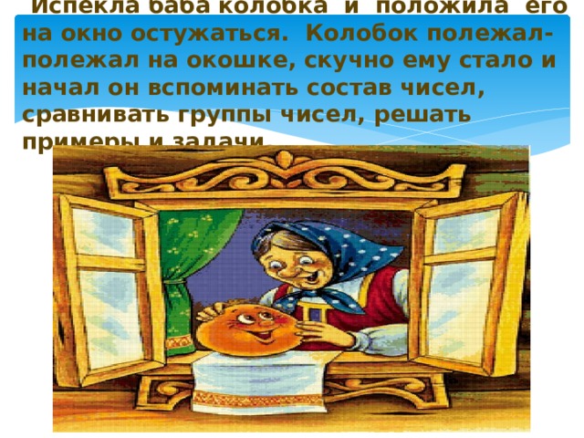  Испекла баба колобка и положила его на окно остужаться. Колобок полежал-полежал на окошке, скучно ему стало и начал он вспоминать состав чисел, сравнивать группы чисел, решать примеры и задачи.   