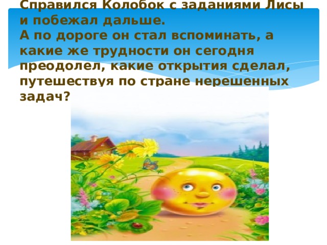    Справился Колобок с заданиями Лисы и побежал дальше.  А по дороге он стал вспоминать, а какие же трудности он сегодня преодолел, какие открытия сделал, путешествуя по стране нерешенных задач?   