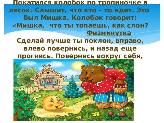      Покатился колобок по тропиночке в лесок. Слышит, что кто – то идет. Это был Мишка. Колобок говорит: «Мишка, что ты топаешь, как слон?   Физминутка  Сделай лучше ты поклон, вправо, влево повернись, и назад еще прогнись. Повернись вокруг себя, будешь быстрый ты, как я.   