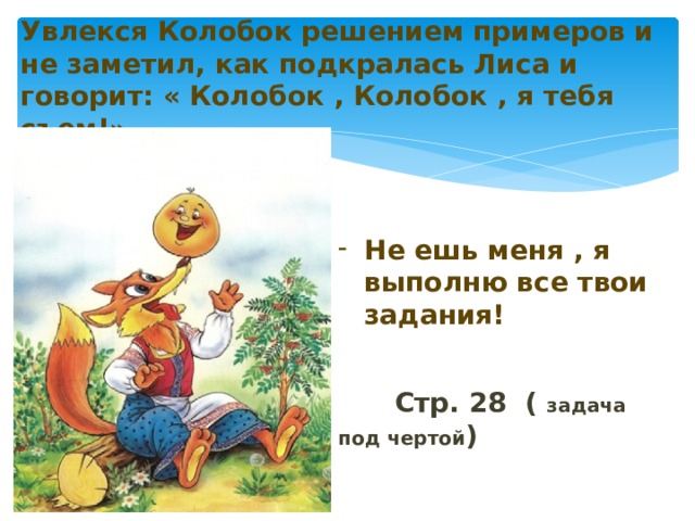  Увлекся Колобок решением примеров и не заметил, как подкралась Лиса и говорит: « Колобок , Колобок , я тебя съем!»   Не ешь меня , я выполню все твои задания!    Стр. 28 ( задача под чертой )  