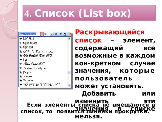 4. Список (List box) Раскрывающийся список  – элемент, содержащий все возможные в каждом кон-кретном случае значения, которые пользователь может установить. Добавить или изменить эти значения в списке нельзя. Если элементы списка не вмещаются в список, то появится линейки прокрутки.   12 