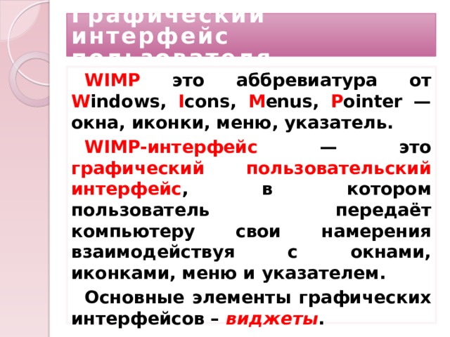 Графический интерфейс пользователя WIMP это аббревиатура от W indows, I cons, M enus, P ointer — окна, иконки, меню, указатель. WIMP-интерфейс — это графический пользовательский интерфейс , в котором пользователь передаёт компьютеру свои намерения взаимодействуя с окнами, иконками, меню и указателем. Основные элементы графических интерфейсов – виджеты .  