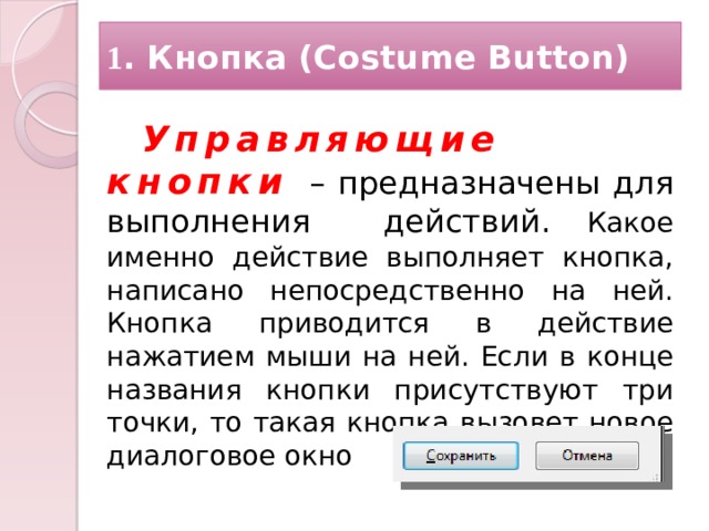 1 . Кнопка (Costume Button) Управляющие кнопки –  предназначены для выполнения действий. Какое именно действие выполняет кнопка, написано непосредственно на ней. Кнопка приводится в действие нажатием мыши на ней. Если в конце названия кнопки присутствуют три точ­ки, то такая кнопка вызовет новое диалоговое окно   