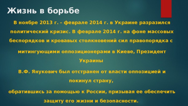 Жизнь в борьбе В ноябре 2013 г. - феврале 2014 г. в Украине разразился политический кризис. В феврале 2014 г. на фоне массовых беспорядков и кровавых столкновений сил правопорядка с митингующими оппозиционерами в Киеве, Президент Украины В.Ф. Янукович был отстранен от власти оппозицией и покинул страну, обратившись за помощью к России, призывая ее обеспечить защиту его жизни и безопасности. 