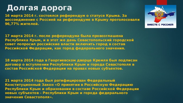 Долгая дорога 16 марта 2014 г. состоялся референдум о статусе Крыма. За воссоединение с Россией на референдуме в Крыму проголосовали 96,77% жителей.  17 марта 2014 г. после референдума была провозглашена Республика Крым, и в этот же день Севастопольский городской совет попросил российские власти включить город в состав Российской Федерации, как город федерального значения.  18 марта 2014 года в Георгиевском дворце Кремля был подписан договор о вступлении Республики Крым и города Севастополя в состав Российской Федерации на правах новых субъектов.  21 марта 2014 года был ратифицирован Федеральный Конституционный Закон «О принятии в Российскую Федерацию Республики Крым и образовании в составе Российской Федерации новых субъектов – Республики Крым и города федерального значения Севастополя». 