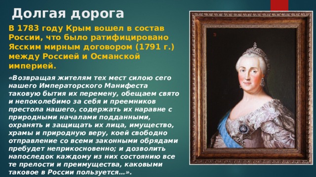 Долгая дорога В 1783 году Крым вошел в состав России, что было ратифицировано Ясским мирным договором (1791 г.) между Россией и Османской империей. «Возвращая жителям тех мест силою сего нашего Императорского Манифеста таковую бытия их перемену, обещаем свято и непоколебимо за себя и преемников престола нашего, содержать их наравне с природными началами подданными, охранять и защищать их лица, имущество, храмы и природную веру, коей свободно отправление со всеми законными обрядами пребудет неприкосновенно; и дозволить напоследок каждому из них состоянию все те прелости и преимущества, каковыми таковое в России пользуется…».  