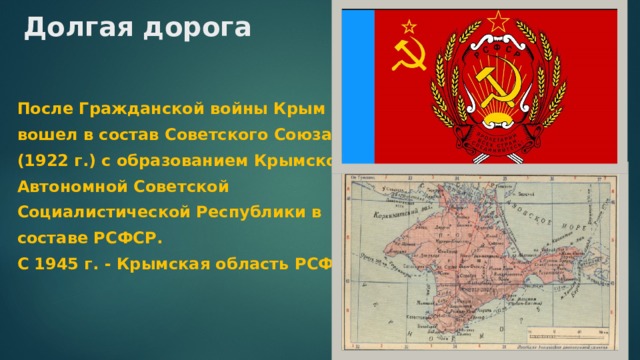 Долгая дорога   После Гражданской войны Крым вошел в состав Советского Союза (1922 г.) с образованием Крымской Автономной Советской Социалистической Республики в составе РСФСР. С 1945 г. - Крымская область РСФСР. 