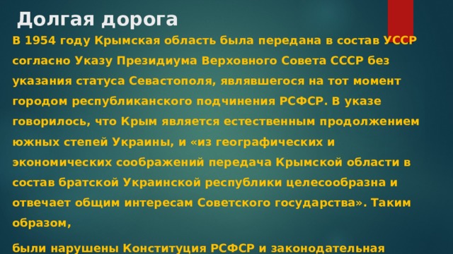 Долгая дорога В 1954 году Крымская область была передана в состав УССР согласно Указу Президиума Верховного Совета СССР без указания статуса Севастополя, являвшегося на тот момент городом республиканского подчинения РСФСР. В указе говорилось, что Крым является естественным продолжением южных степей Украины, и «из географических и экономических соображений передача Крымской области в состав братской Украинской республики целесообразна и отвечает общим интересам Советского государства». Таким образом, были нарушены Конституция РСФСР и законодательная процедура.  