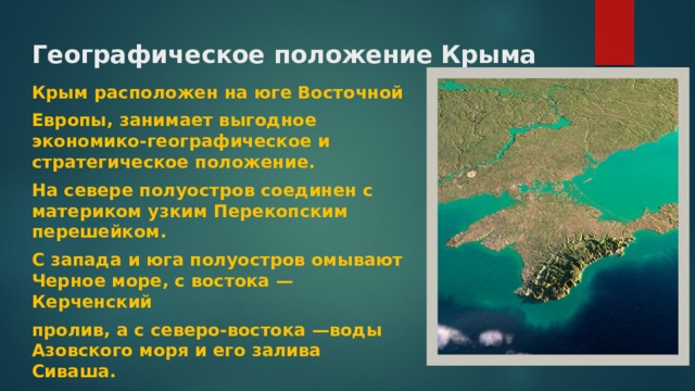 Географическое положение Крыма Крым расположен на юге Восточной Европы, занимает выгодное экономико-географическое и стратегическое положение. На севере полуостров соединен с материком узким Перекопским перешейком. С запада и юга полуостров омывают Черное море, с востока — Керченский пролив, а с северо-востока —воды Азовского моря и его залива Сиваша. 