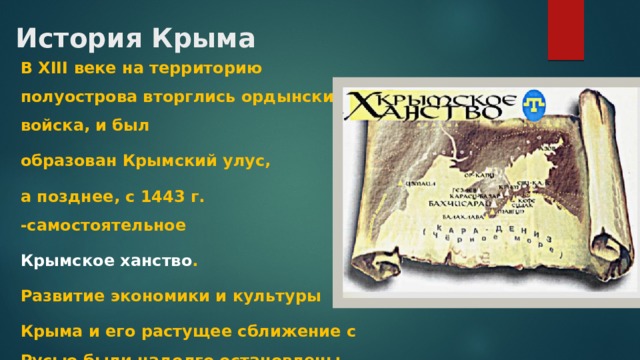 История Крыма В XIII веке на территорию полуострова вторглись ордынские войска, и был образован Крымский улус, а позднее, с 1443 г. -самостоятельное Крымское ханство . Развитие экономики и культуры Крыма и его растущее сближение с Русью были надолго остановлены ордынским нашествием. 
