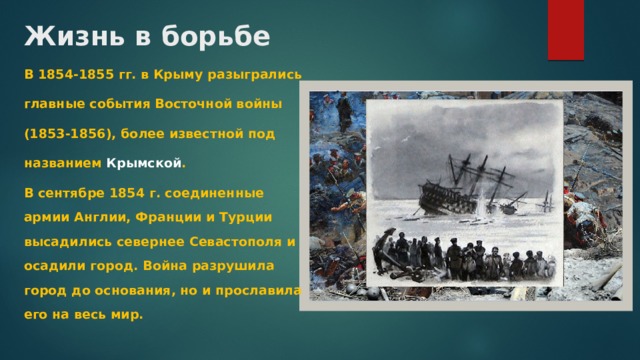 Жизнь в борьбе В 1854-1855 гг. в Крыму разыгрались главные события Восточной войны (1853-1856), более известной под названием Крымской . В сентябре 1854 г. соединенные армии Англии, Франции и Турции высадились севернее Севастополя и осадили город. Война разрушила город до основания, но и прославила его на весь мир. 