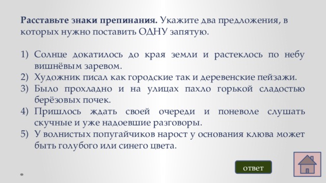 Расставьте знаки препинания. Укажите два предложения, в которых нужно поставить ОДНУ запятую. Солнце докатилось до края земли и растеклось по небу вишнёвым заревом. Художник писал как городские так и деревенские пейзажи. Было прохладно и на улицах пахло горькой сладостью берёзовых почек. Пришлось ждать своей очереди и поневоле слушать скучные и уже надоевшие разговоры. У волнистых попугайчиков нарост у основания клюва может быть голубого или синего цвета. ответ 