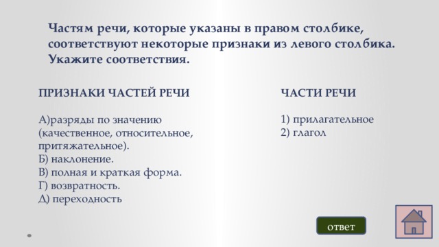 Частям речи, которые указаны в правом столбике, соответствуют некоторые признаки из левого столбика. Укажите соответствия. ЧАСТИ РЕЧИ  прилагательное глагол ПРИЗНАКИ ЧАСТЕЙ РЕЧИ  А)разряды по значению (качественное, относительное, притяжательное). Б) наклонение. В) полная и краткая форма. Г) возвратность. Д) переходность ответ 