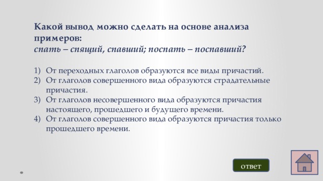 Какой вывод можно сделать на основе анализа примеров: спать – спящий, спавший; поспать – поспавший? От переходных глаголов образуются все виды причастий. От глаголов совершенного вида образуются страдательные причастия. От глаголов несовершенного вида образуются причастия настоящего, прошедшего и будущего времени. От глаголов совершенного вида образуются причастия только прошедшего времени. ответ 