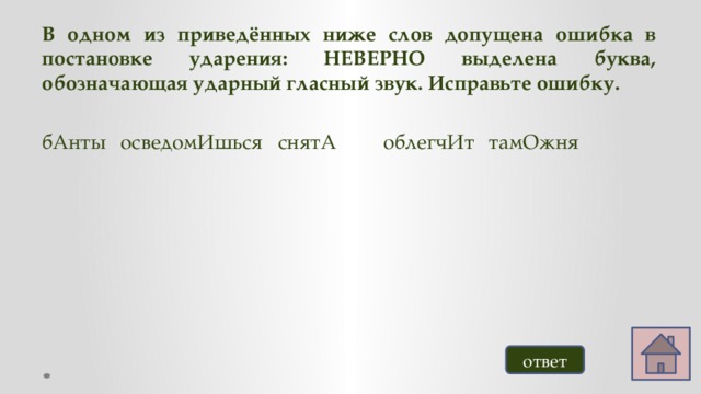 В одном из приведённых ниже слов допущена ошибка в постановке ударения: НЕВЕРНО выделена буква, обозначающая ударный гласный звук. Исправьте ошибку.  бАнты  осведомИшься  снятА   облегчИт  тамОжня ответ 