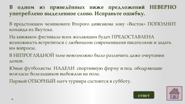 В одном из приведённых ниже предложений НЕВЕРНО употреблено выделенное слово. Исправьте ошибку. В предстоящем чемпионате Второго дивизиона зону «Восток» ПОПОЛНИТ команда из Якутска. На книжном фестивале всем желающим будет ПРЕДОСТАВЛЕНА возможность встретиться с любимыми современными писателями и задать им вопросы. В НЕПРОГЛЯДНОЙ тьме невозможно было различить даже очертания домов. Юные футболисты НАДЕЛИ спортивную форму и под ободряющие возгласы болельщиков выбежали на поле. Первый ОТБОРНЫЙ матч турнира состоится в субботу.   ответ 