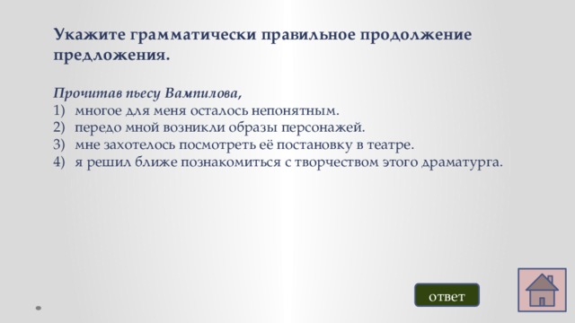 Укажите грамматически правильное продолжение предложения.  Прочитав пьесу Вампилова, многое для меня осталось непонятным. передо мной возникли образы персонажей. мне захотелось посмотреть её постановку в театре. я решил ближе познакомиться с творчеством этого драматурга.  ответ 