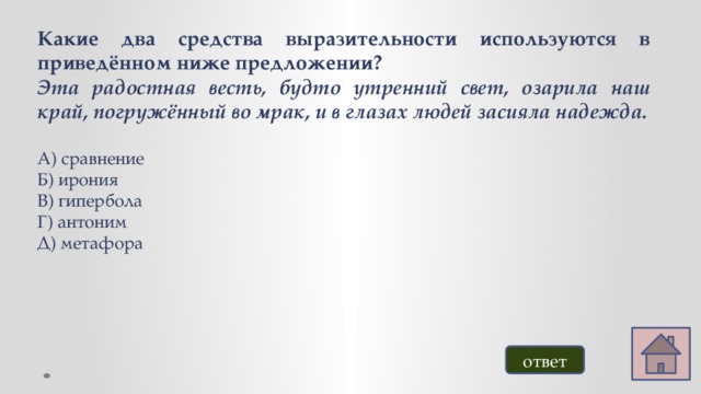 Какие два средства выразительности используются в приведённом ниже предложении? Эта радостная весть, будто утренний свет, озарила наш край, погружённый во мрак, и в глазах людей засияла надежда. А) сравнение Б) ирония В) гипербола Г) антоним Д) метафора ответ 