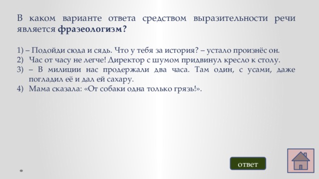 В каком варианте ответа средством выразительности речи является фразеологизм? 1) – Подойди сюда и сядь. Что у тебя за история? – устало произнёс он. Час от часу не легче! Директор с шумом придвинул кресло к столу. – В милиции нас продержали два часа. Там один, с усами, даже погладил её и дал ей сахару. Мама сказала: «От собаки одна только грязь!». ответ 