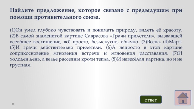 Найдите предложение, которое связано с предыдущим при помощи противительного союза.  (1)Он умел глубоко чувствовать и понимать природу, видеть её красоту. (2)В самой знаменитой картине Саврасова «Грачи прилетели», вызвавшей всеобщее восхищение, всё просто, безыскусно, обычно. (3)Весна. (4)Март. (5)И грачи действительно прилетели. (6)А непросто в этой картине соприкосновение мгновения встречи и мгновения расставания. (7)И холоден день, а везде рассеяны крохи тепла. (8)И невесёлая картина, но и не грустная. ответ 