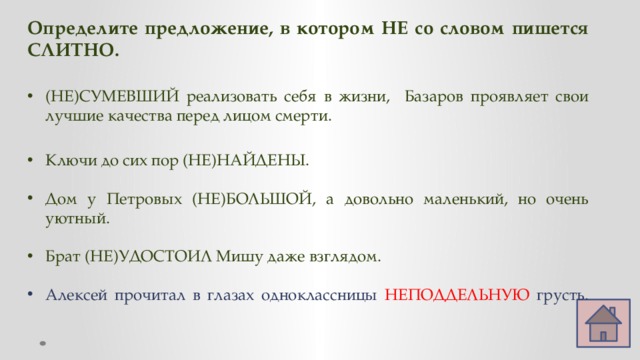 Определите предложение, в котором НЕ со словом пишется СЛИТНО.  (НЕ)СУМЕВШИЙ реализовать себя в жизни, Базаров проявляет свои лучшие качества перед лицом смерти. Ключи до сих пор (НЕ)НАЙДЕНЫ. Дом у Петровых (НЕ)БОЛЬШОЙ, а довольно маленький, но очень уютный. Брат (НЕ)УДОСТОИЛ Мишу даже взглядом. Алексей прочитал в глазах одноклассницы НЕПОДДЕЛЬНУЮ грусть.   