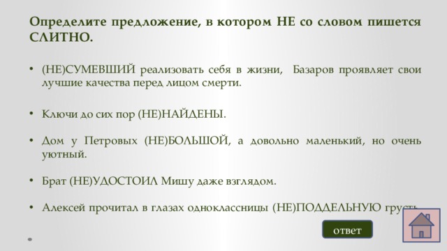 Определите предложение, в котором НЕ со словом пишется СЛИТНО.  (НЕ)СУМЕВШИЙ реализовать себя в жизни, Базаров проявляет свои лучшие качества перед лицом смерти. Ключи до сих пор (НЕ)НАЙДЕНЫ. Дом у Петровых (НЕ)БОЛЬШОЙ, а довольно маленький, но очень уютный. Брат (НЕ)УДОСТОИЛ Мишу даже взглядом. Алексей прочитал в глазах одноклассницы (НЕ)ПОДДЕЛЬНУЮ грусть.   ответ 