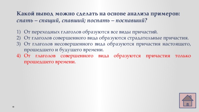 Какой вывод можно сделать на основе анализа примеров: спать – спящий, спавший; поспать – поспавший?  От переходных глаголов образуются все виды причастий. От глаголов совершенного вида образуются страдательные причастия. От глаголов несовершенного вида образуются причастия настоящего, прошедшего и будущего времени. От глаголов совершенного вида образуются причастия только прошедшего времени. 