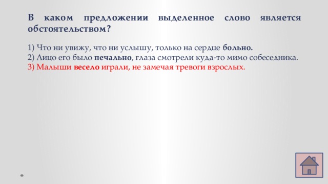 В каком предложении выделенное слово является обстоятельством? 1) Что ни увижу, что ни услышу, только на сердце больно. 2) Лицо его было печально , глаза смотрели куда-то мимо собеседника. 3) Малыши весело играли, не замечая тревоги взрослых. 