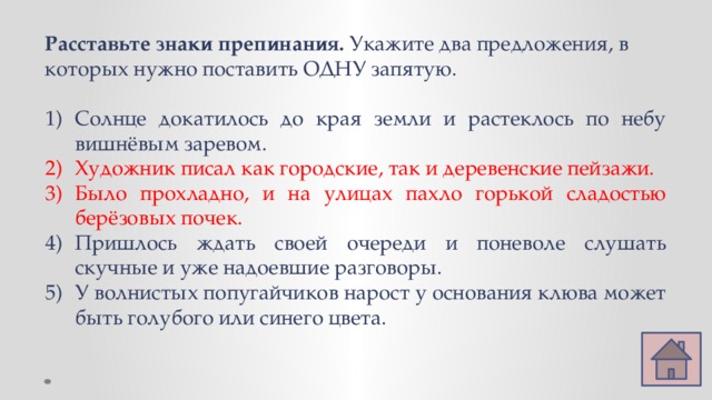 Расставьте знаки препинания. Укажите два предложения, в которых нужно поставить ОДНУ запятую. Солнце докатилось до края земли и растеклось по небу вишнёвым заревом. Художник писал как городские, так и деревенские пейзажи. Было прохладно, и на улицах пахло горькой сладостью берёзовых почек. Пришлось ждать своей очереди и поневоле слушать скучные и уже надоевшие разговоры. У волнистых попугайчиков нарост у основания клюва может быть голубого или синего цвета. 