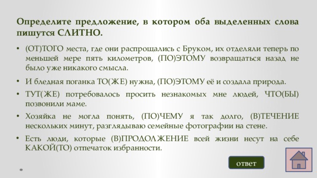 Определите предложение, в котором оба выделенных слова пишутся СЛИТНО. (ОТ)ТОГО места, где они распрощались с Бруком, их отделяли теперь по меньшей мере пять километров, (ПО)ЭТОМУ возвращаться назад не было уже никакого смысла. И бледная поганка ТО(ЖЕ) нужна, (ПО)ЭТОМУ её и создала природа. ТУТ(ЖЕ) потребовалось просить незнакомых мне людей, ЧТО(БЫ) позвонили маме. Хозяйка не могла понять, (ПО)ЧЕМУ я так долго, (В)ТЕЧЕНИЕ нескольких минут, разглядываю семейные фотографии на стене. Есть люди, которые (В)ПРОДОЛЖЕНИЕ всей жизни несут на себе КАКОЙ(ТО) отпечаток избранности. ответ 