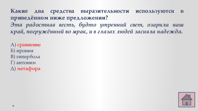 Какие два средства выразительности используются в приведённом ниже предложении? Эта радостная весть, будто утренний свет, озарила наш край, погружённый во мрак, и в глазах людей засияла надежда.  А) сравнение Б) ирония В) гипербола Г) антоним Д) метафора   