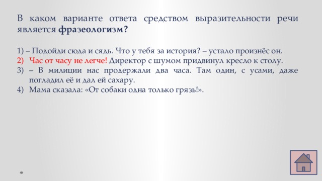 В каком варианте ответа средством выразительности речи является фразеологизм? 1) – Подойди сюда и сядь. Что у тебя за история? – устало произнёс он. Час от часу не легче! Директор с шумом придвинул кресло к столу. – В милиции нас продержали два часа. Там один, с усами, даже погладил её и дал ей сахару. Мама сказала: «От собаки одна только грязь!». 