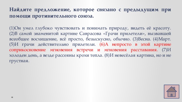 Найдите предложение, которое связано с предыдущим при помощи противительного союза. (1)Он умел глубоко чувствовать и понимать природу, видеть её красоту. (2)В самой знаменитой картине Саврасова «Грачи прилетели», вызвавшей всеобщее восхищение, всё просто, безыскусно, обычно. (3)Весна. (4)Март. (5)И грачи действительно прилетели. (6)А непросто в этой картине соприкосновение мгновения встречи и мгновения расставания. (7)И холоден день, а везде рассеяны крохи тепла. (8)И невесёлая картина, но и не грустная. 