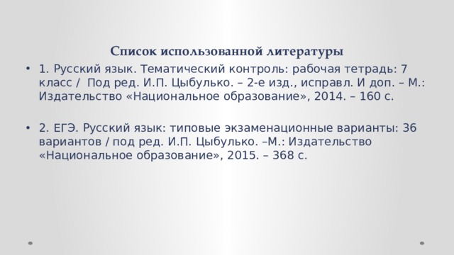 Список использованной литературы 1. Русский язык. Тематический контроль: рабочая тетрадь: 7 класс / Под ред. И.П. Цыбулько. – 2-е изд., исправл. И доп. – М.: Издательство «Национальное образование», 2014. – 160 с. 2. ЕГЭ. Русский язык: типовые экзаменационные варианты: 36 вариантов / под ред. И.П. Цыбулько. –М.: Издательство «Национальное образование», 2015. – 368 с. 