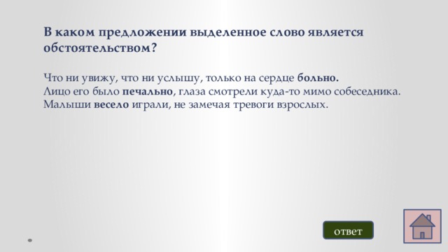 В каком предложении выделенное слово является обстоятельством? Что ни увижу, что ни услышу, только на сердце больно. Лицо его было печально , глаза смотрели куда-то мимо собеседника. Малыши весело играли, не замечая тревоги взрослых. ответ 