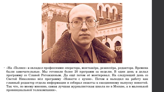 «На «Полисе» я овладел профессиями оператора, монтажёра, режиссёра, редактора. Времена были замечательные. Мы готовили более 20 программ за неделю. В один день я делал программу со Славой Рогожкиным. Да ещё потом её монтировал. На следующий день со Светой Николенко вёл программу «Новости с кухни». Потом я выходил на работу как главный редактор отдела информации и собирал сюжеты к ежедневному выпуску новостей. Так что, по моему мнению, самая лучшая журналистская школа не в Москве, а в маленькой провинциальной телекомпании». 