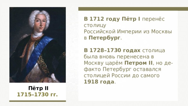 В 1712 году Пётр I перенёс столицу Российской Империи из Москвы в Петербург . В 1728–1730 годах столица была вновь перенесена в Москву царём Петром II , но де-факто Петербург оставался столицей России до самого 1918 года . Пётр II 1715–1730  гг.  