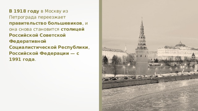 В 1918 году в Москву из Петрограда переезжает правительство большевиков , и она снова становится столицей  Российской Советской Федеративной Социалистической Республики , Российской Федерации — с 1991 года . 
